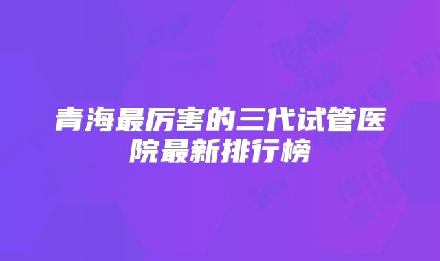 青海最厉害的三代试管医院最新排行榜