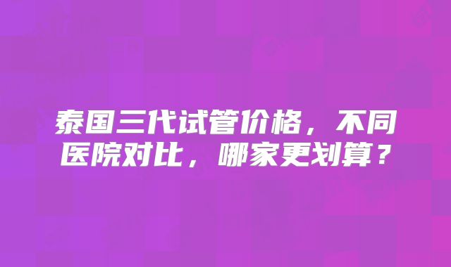 泰国三代试管价格,不同医院对比,哪家更划算?