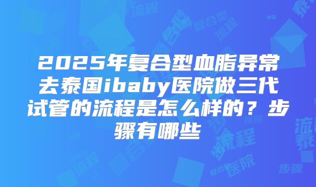 2025年复合型血脂异常去泰国ibaby医院做三代试管的流程是怎么样的?步骤有哪些