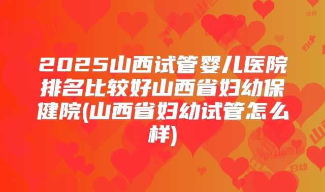 2025山西试管婴儿医院排名比较好山西省妇幼保健院(山西省妇幼试管怎么样)
