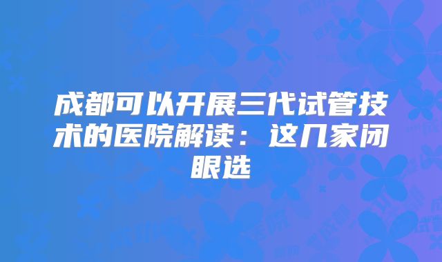 成都可以开展三代试管技术的医院解读：这几家闭眼选