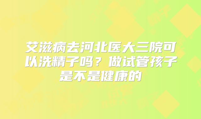 艾滋病去河北医大三院可以洗精子吗?做试管孩子是不是健康的