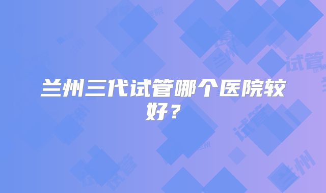 兰州三代试管哪个医院较好？