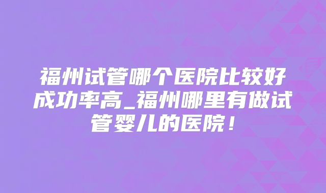 福州试管哪个医院比较好成功率高_福州哪里有做试管婴儿的医院！