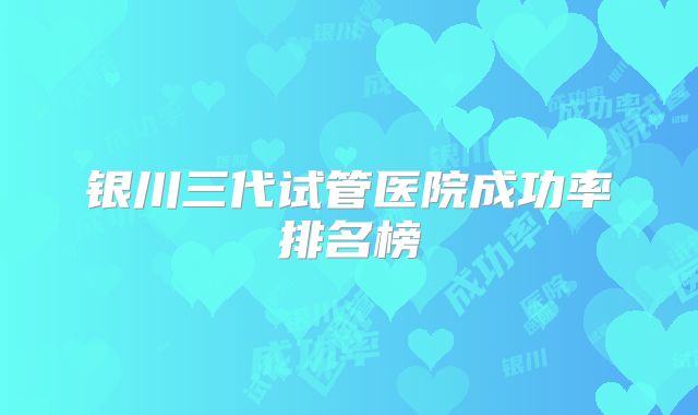 银川三代试管医院成功率排名榜