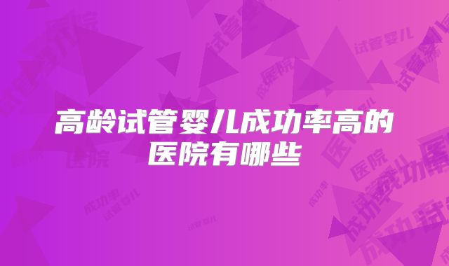 高龄试管婴儿成功率高的医院有哪些