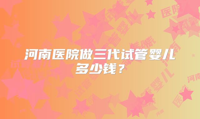 河南医院做三代试管婴儿多少钱？