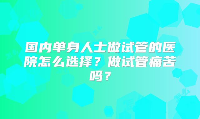 国内单身人士做试管的医院怎么选择？做试管痛苦吗？
