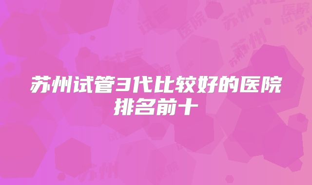 苏州试管3代比较好的医院排名前十