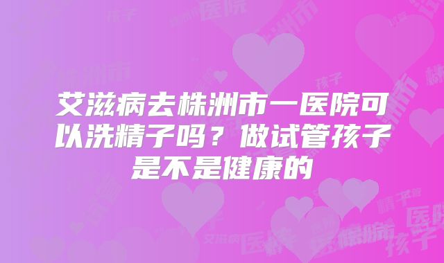 艾滋病去株洲市一医院可以洗精子吗?做试管孩子是不是健康的