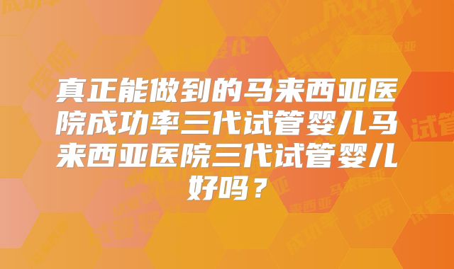 真正能做到的马来西亚医院成功率三代试管婴儿马来西亚医院三代试管婴儿好吗?