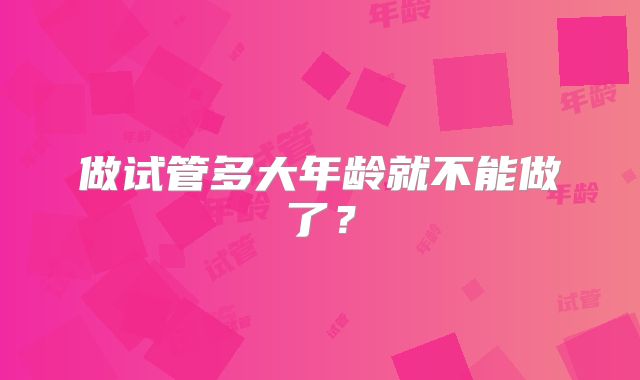 做试管多大年龄就不能做了?