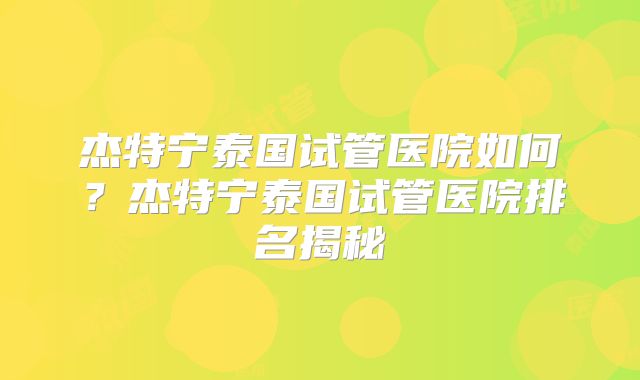 杰特宁泰国试管医院如何？杰特宁泰国试管医院排名揭秘