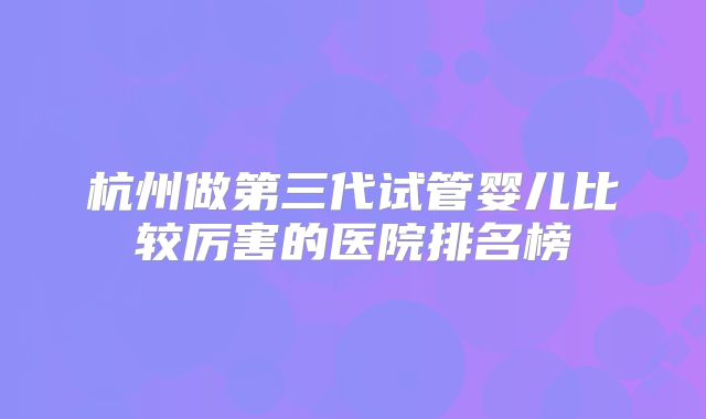杭州做第三代试管婴儿比较厉害的医院排名榜
