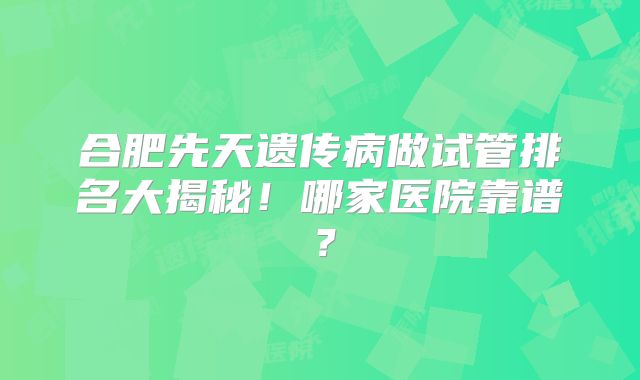 合肥先天遗传病做试管排名大揭秘!哪家医院靠谱?