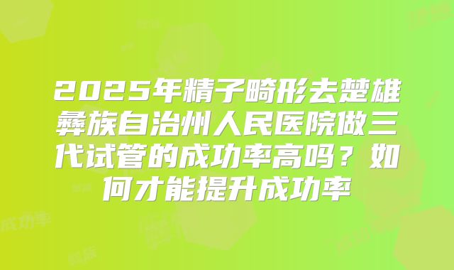 2025年精子畸形去楚雄彝族自治州人民医院做三代试管的成功率高吗?如何才能提升成功率