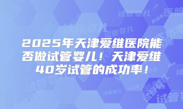 2025年天津爱维医院能否做试管婴儿！天津爱维40岁试管的成功率！