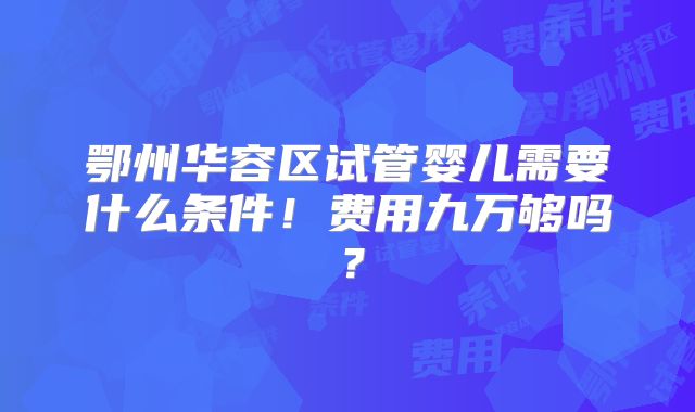 鄂州华容区试管婴儿需要什么条件！费用九万够吗？