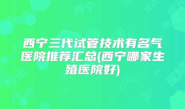 西宁三代试管技术有名气医院推荐汇总(西宁哪家生殖医院好)