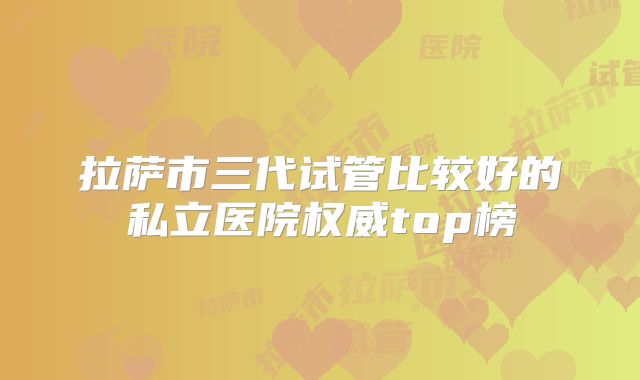 拉萨市三代试管比较好的私立医院权威top榜