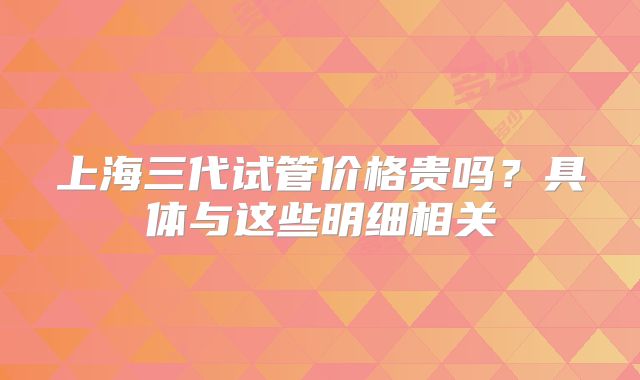 上海三代试管价格贵吗?具体与这些明细相关
