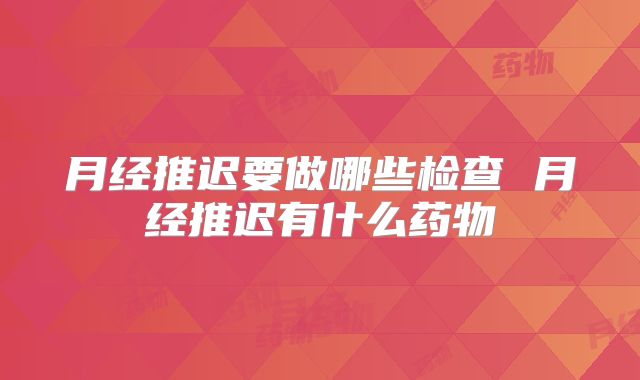 月经推迟要做哪些检查 月经推迟有什么药物