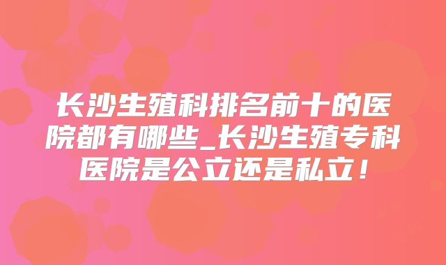 长沙生殖科排名前十的医院都有哪些_长沙生殖专科医院是公立还是私立!