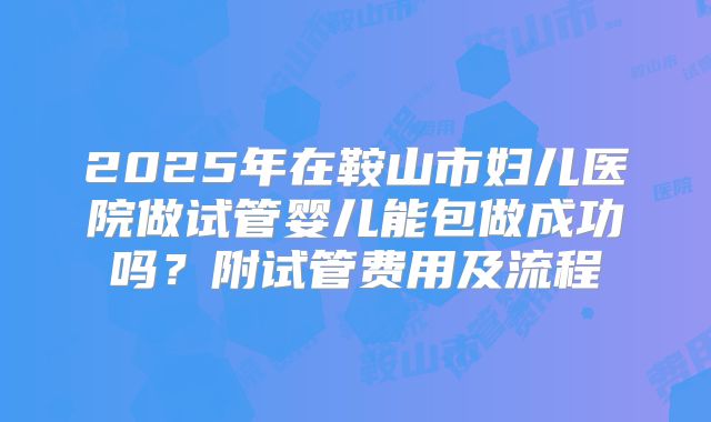 2025年在鞍山市妇儿医院做试管婴儿能包做成功吗?附试管费用及流程
