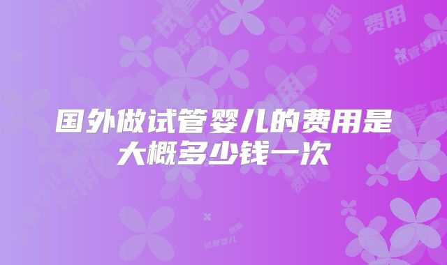 国外做试管婴儿的费用是大概多少钱一次