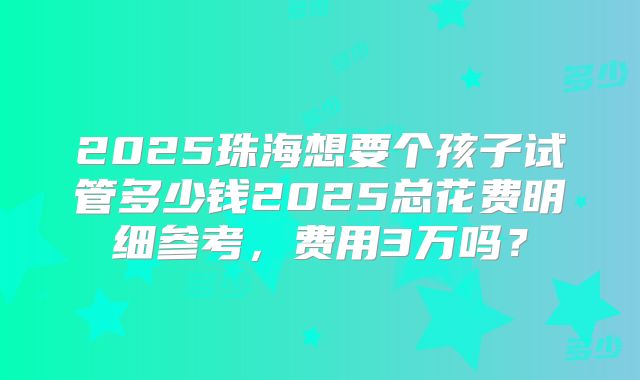 2025珠海想要个孩子试管多少钱2025总花费明细参考，费用3万吗？