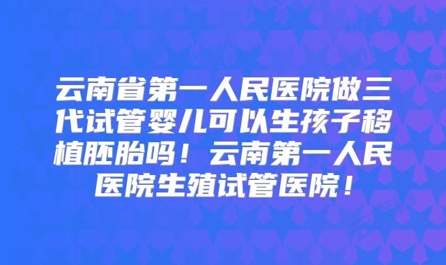 云南省第一人民医院做三代试管婴儿可以生孩子移植胚胎吗！云南第一人民医院生殖试管医院！