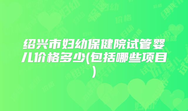 绍兴市妇幼保健院试管婴儿价格多少(包括哪些项目)