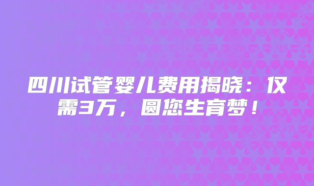 四川试管婴儿费用揭晓:仅需3万,圆您生育梦!