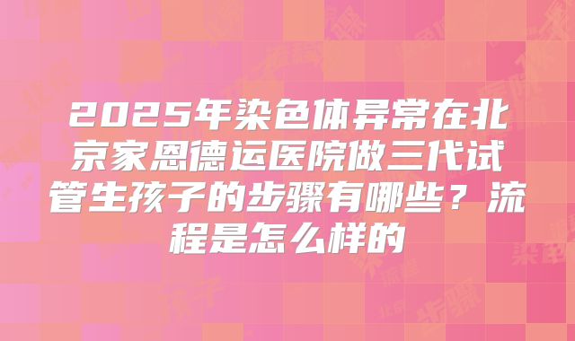 2025年染色体异常在北京家恩德运医院做三代试管生孩子的步骤有哪些？流程是怎么样的