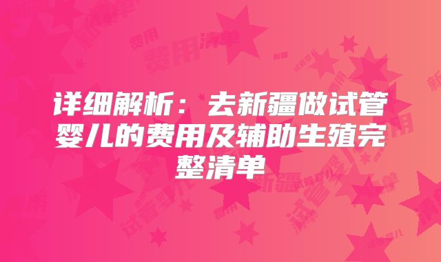 详细解析：去新疆做试管婴儿的费用及辅助生殖完整清单