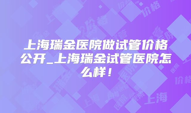 上海瑞金医院做试管价格公开_上海瑞金试管医院怎么样!