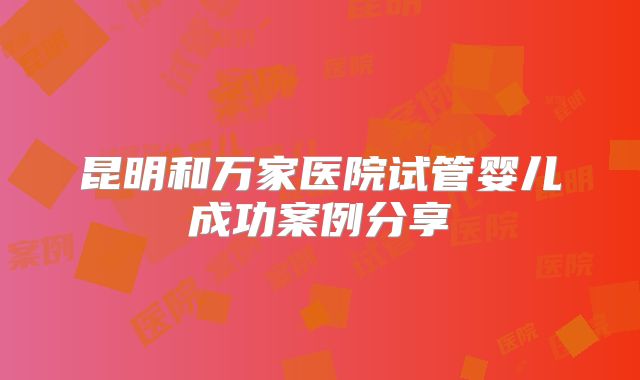 昆明和万家医院试管婴儿成功案例分享