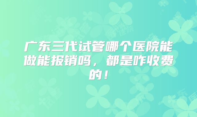 广东三代试管哪个医院能做能报销吗，都是咋收费的！