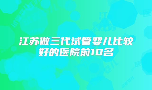 江苏做三代试管婴儿比较好的医院前10名