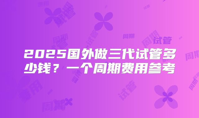 2025国外做三代试管多少钱？一个周期费用参考