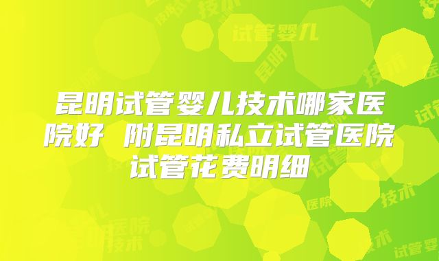 昆明试管婴儿技术哪家医院好 附昆明私立试管医院试管花费明细