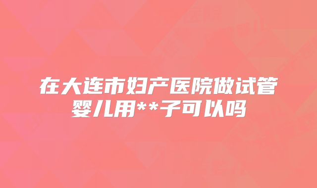 在大连市妇产医院做试管婴儿用**子可以吗