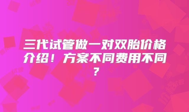 三代试管做一对双胎价格介绍！方案不同费用不同？