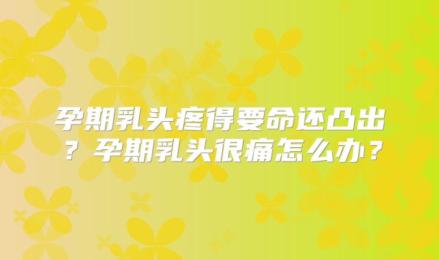 孕期乳头疼得要命还凸出？孕期乳头很痛怎么办？