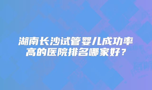 湖南长沙试管婴儿成功率高的医院排名哪家好?