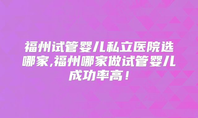 福州试管婴儿私立医院选哪家,福州哪家做试管婴儿成功率高！