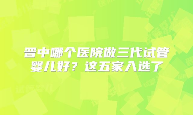 晋中哪个医院做三代试管婴儿好？这五家入选了