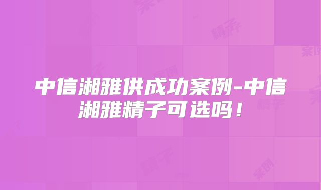 中信湘雅供成功案例-中信湘雅精子可选吗！