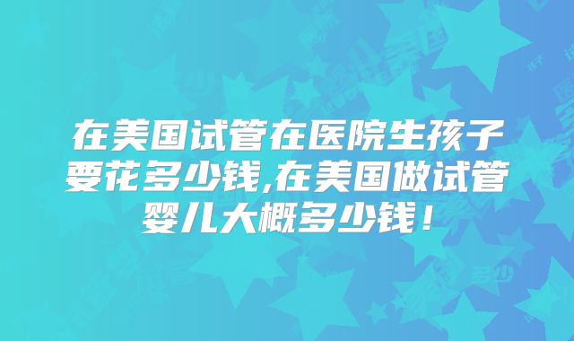 在美国试管在医院生孩子要花多少钱,在美国做试管婴儿大概多少钱！
