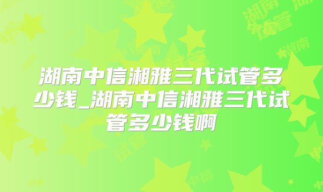 湖南中信湘雅三代试管多少钱_湖南中信湘雅三代试管多少钱啊